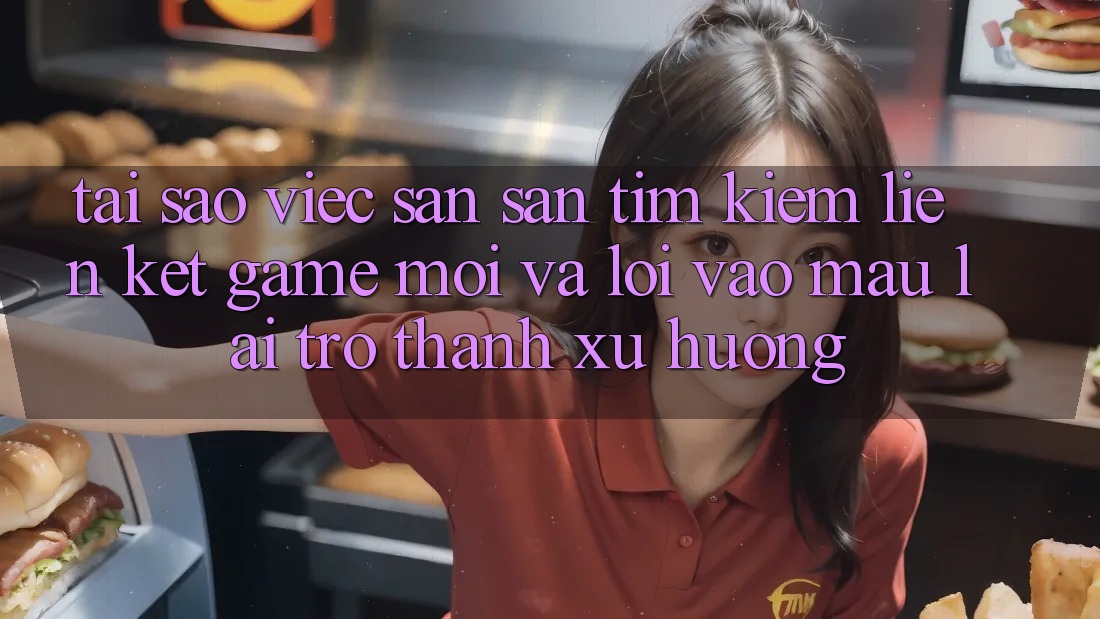 Tại sao việc săn săn tìm kiếm “Liên kết Game Mới” và “Lối Vào Mau” lại trở thành xu hướng?
