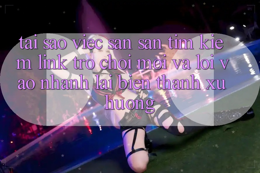 Tại sao việc săn săn tìm kiếm “Link Trò chơi Mới” và “Lối Vào Nhanh” lại biến thành xu hướng? Tại sao việc săn săn tìm kiếm “Link Trò chơi Mới” và “Lối Vào Nhanh” lại biến thành xu hướng?