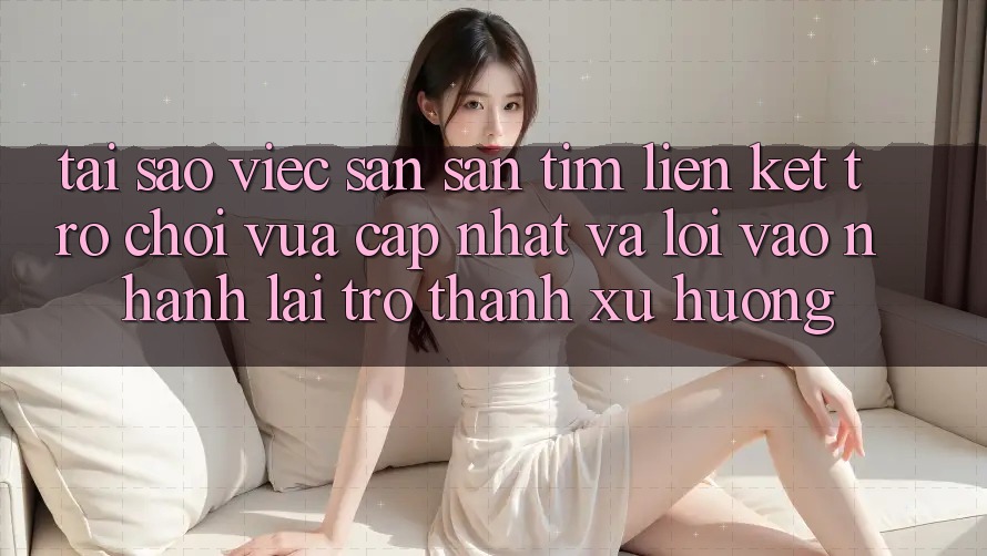 Tại sao việc săn săn tìm “Liên kết Trò chơi Vừa cập nhật” và “Lối Vào Nhanh” lại trở thành xu hướng?