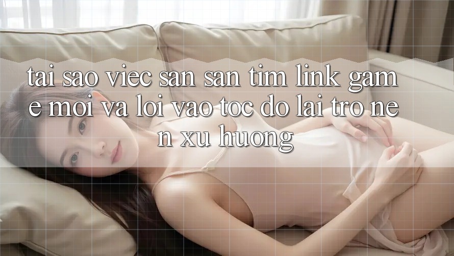 Tại sao việc săn săn tìm “Link Game Mới” và “Lối Vào Tốc độ” lại trở nên xu hướng?