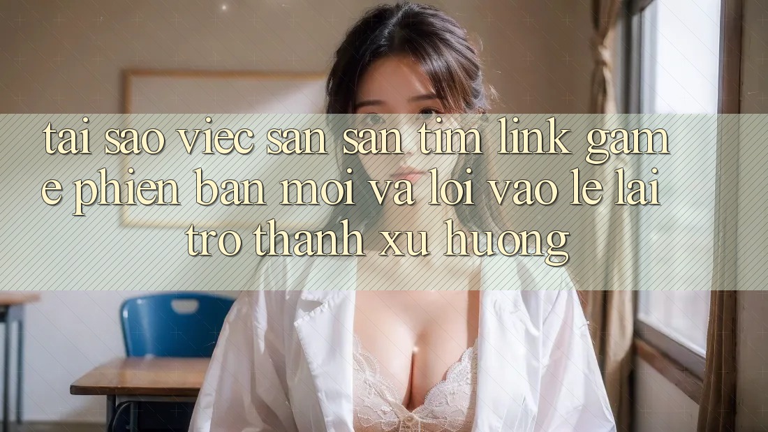 Tại sao việc săn săn tìm “Link Game Phiên bản mới” và “Lối Vào Lẹ” lại trở thành xu hướng?