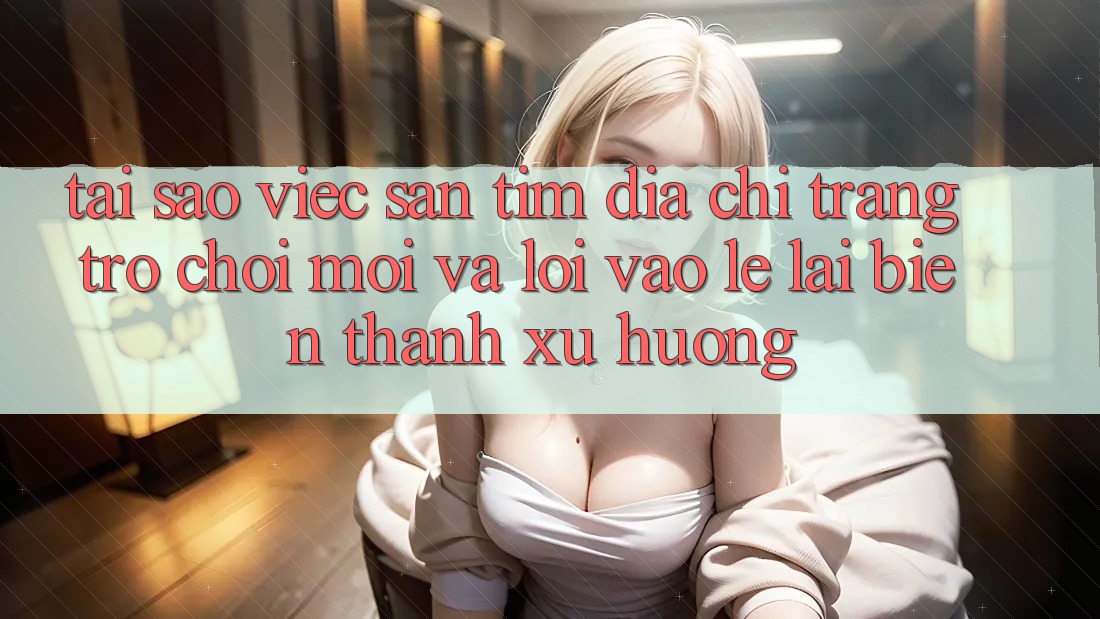Tại sao việc săn tìm “Địa chỉ trang Trò chơi Mới” và “Lối Vào Lẹ” lại biến thành xu hướng?