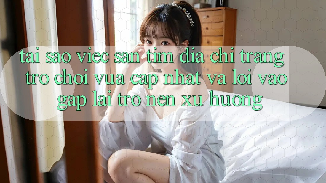 Tại sao việc săn tìm “Địa chỉ trang Trò chơi Vừa cập nhật” và “Lối Vào Gấp” lại trở nên xu hướng?