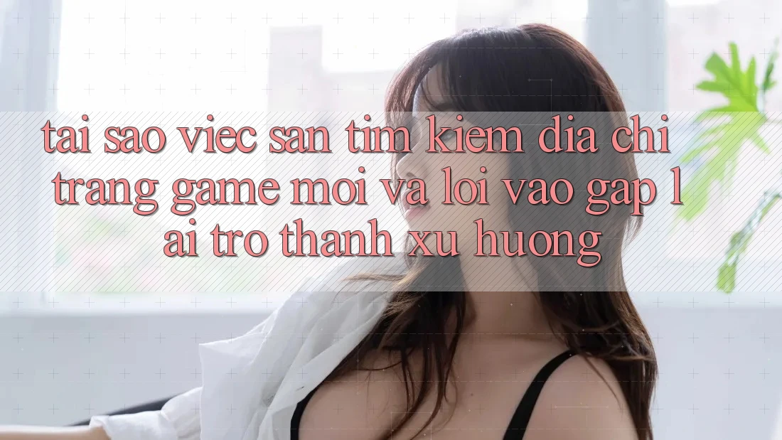 Tại sao việc săn tìm kiếm “Địa chỉ trang Game Mới” và “Lối Vào Gấp” lại trở thành xu hướng? Tại sao việc săn tìm kiếm “Địa chỉ trang Game Mới” và “Lối Vào Gấp” lại trở thành xu hướng?