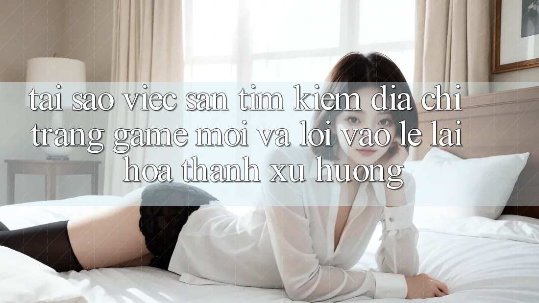 Tại sao việc săn tìm kiếm “Địa chỉ trang Game Mới” và “Lối Vào Lẹ” lại hóa thành xu hướng?