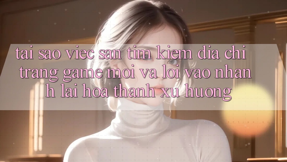 Tại sao việc săn tìm kiếm “Địa chỉ trang Game Mới” và “Lối Vào Nhanh” lại hóa thành xu hướng?