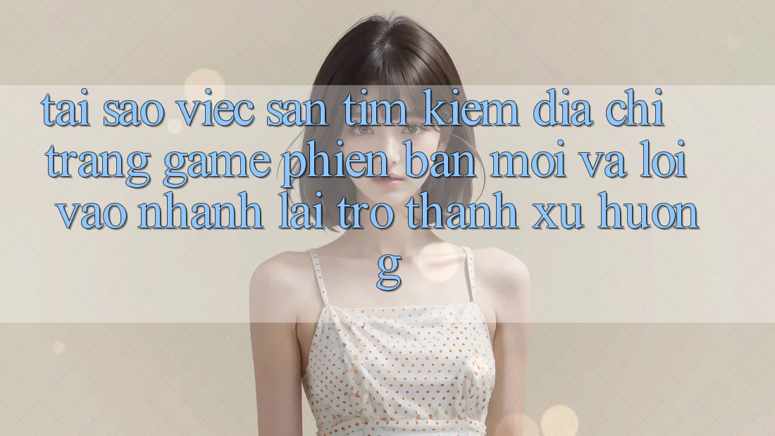 Tại sao việc săn tìm kiếm “Địa chỉ trang Game Phiên bản mới” và “Lối Vào Nhanh” lại trở thành xu hướng? Tại sao việc săn tìm kiếm “Địa chỉ trang Game Phiên bản mới” và “Lối Vào Nhanh” lại trở thành xu hướng?