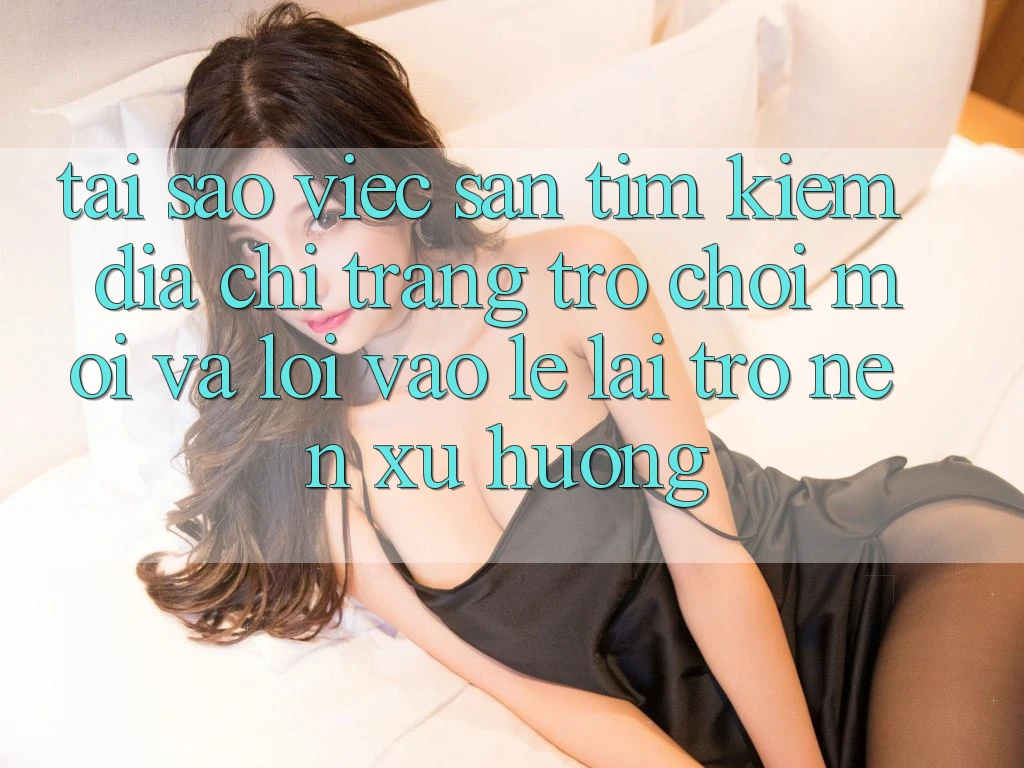Tại sao việc săn tìm kiếm “Địa chỉ trang Trò chơi Mới” và “Lối Vào Lẹ” lại trở nên xu hướng?