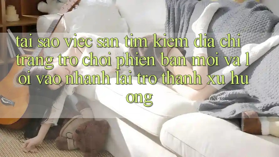 Tại sao việc săn tìm kiếm “Địa chỉ trang Trò chơi Phiên bản mới” và “Lối Vào Nhanh” lại trở thành xu hướng? Tại sao việc săn tìm kiếm “Địa chỉ trang Trò chơi Phiên bản mới” và “Lối Vào Nhanh” lại trở thành xu hướng?
