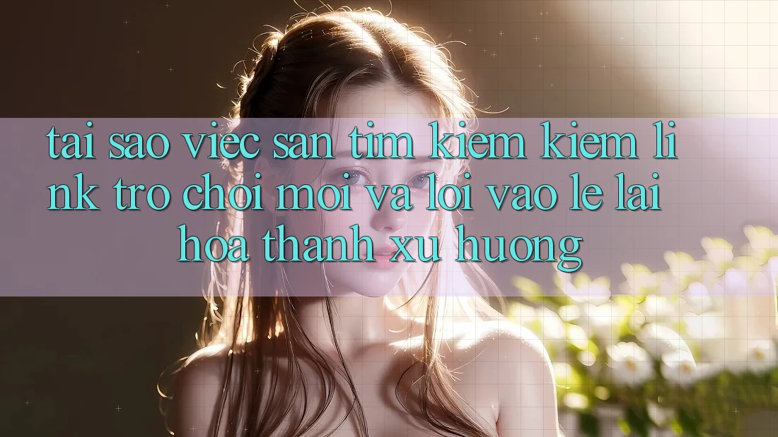 Tại sao việc săn tìm kiếm kiếm “Link Trò chơi Mới” và “Lối Vào Lẹ” lại hóa thành xu hướng?