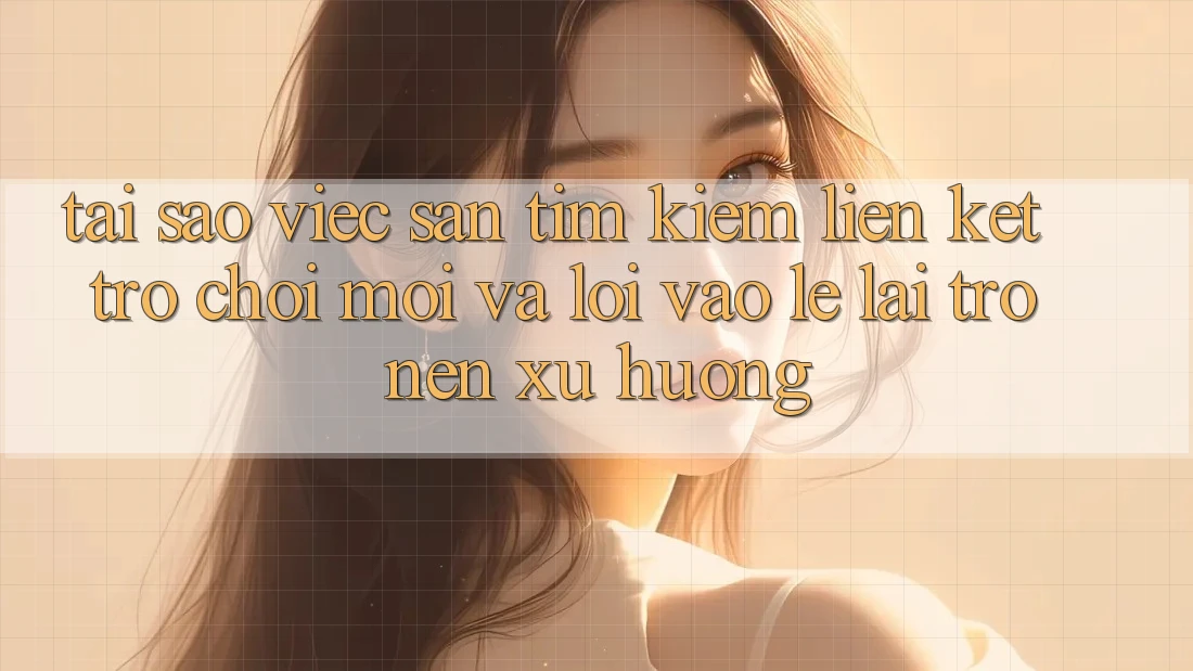 Tại sao việc săn tìm kiếm “Liên kết Trò chơi Mới” và “Lối Vào Lẹ” lại trở nên xu hướng?