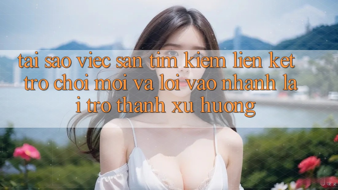 Tại sao việc săn tìm kiếm “Liên kết Trò chơi Mới” và “Lối Vào Nhanh” lại trở thành xu hướng?