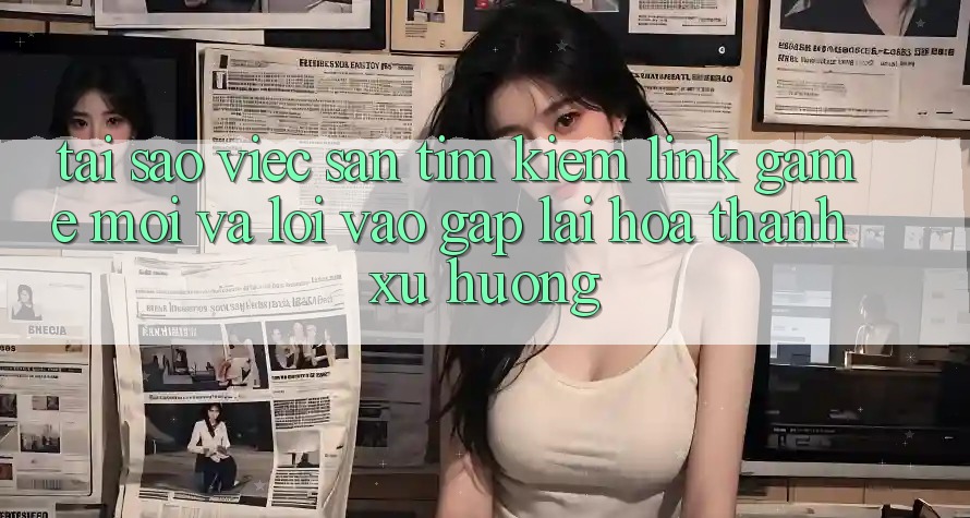 Tại sao việc săn tìm kiếm “Link Game Mới” và “Lối Vào Gấp” lại hóa thành xu hướng?