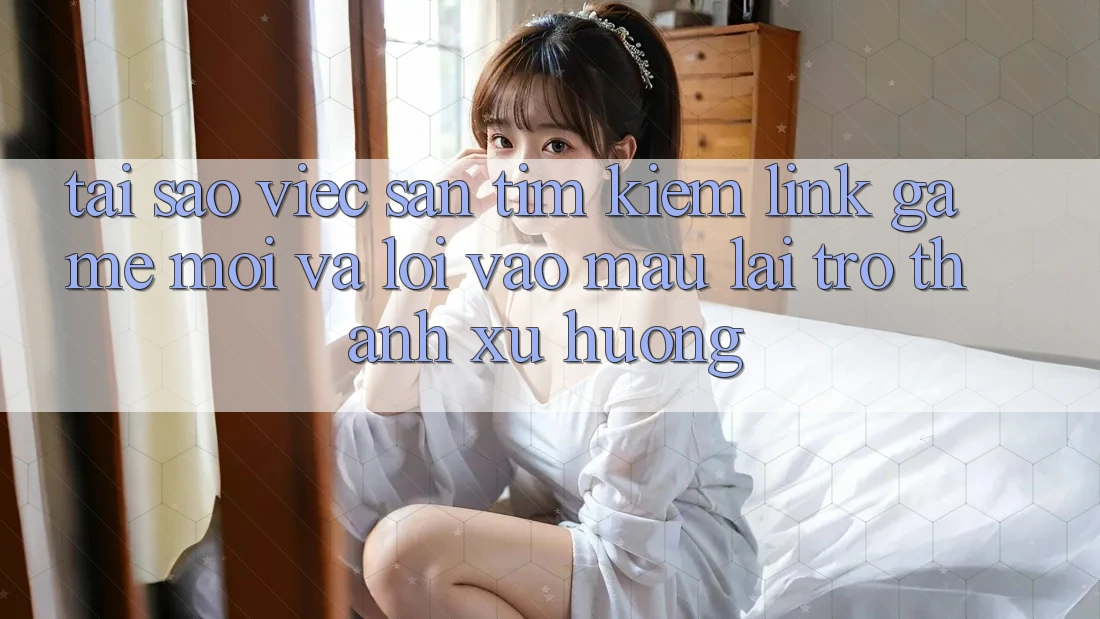 Tại sao việc săn tìm kiếm “Link Game Mới” và “Lối Vào Mau” lại trở thành xu hướng?