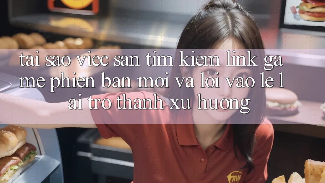 Tại sao việc săn tìm kiếm “Link Game Phiên bản mới” và “Lối Vào Lẹ” lại trở thành xu hướng?