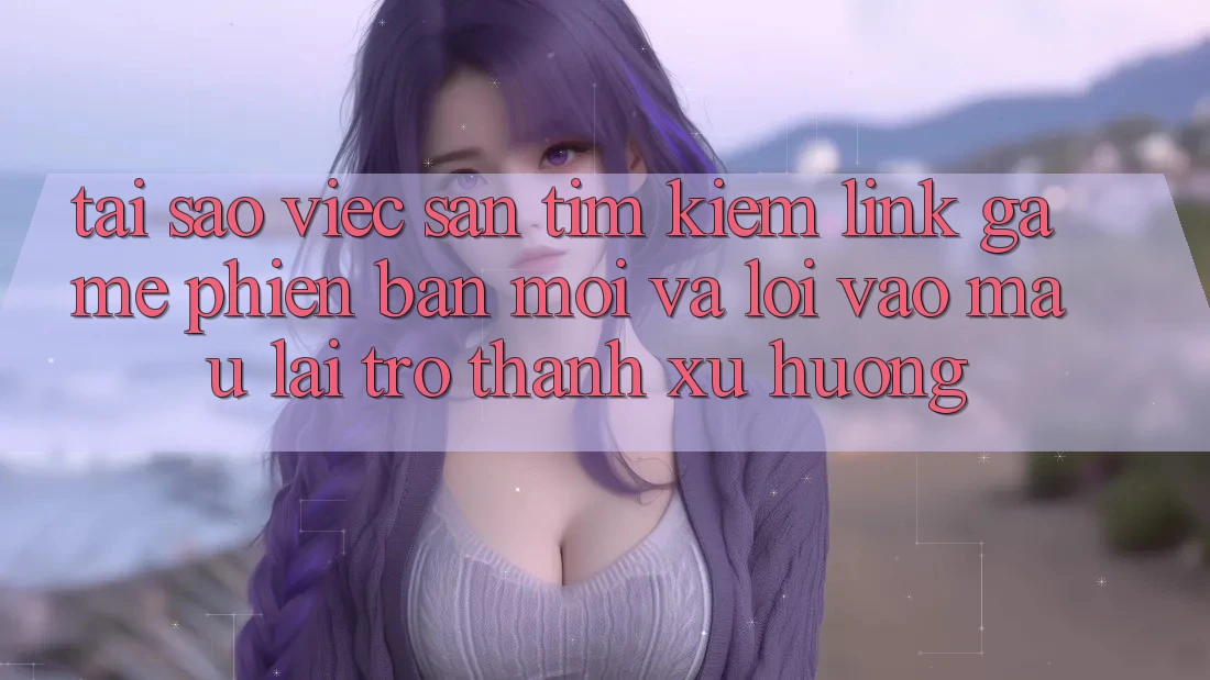 Tại sao việc săn tìm kiếm “Link Game Phiên bản mới” và “Lối Vào Mau” lại trở thành xu hướng?