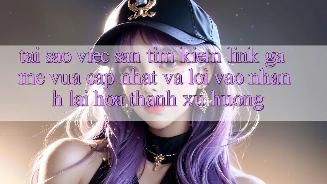 Tại sao việc săn tìm kiếm “Link Game Vừa cập nhật” và “Lối Vào Nhanh” lại hóa thành xu hướng?