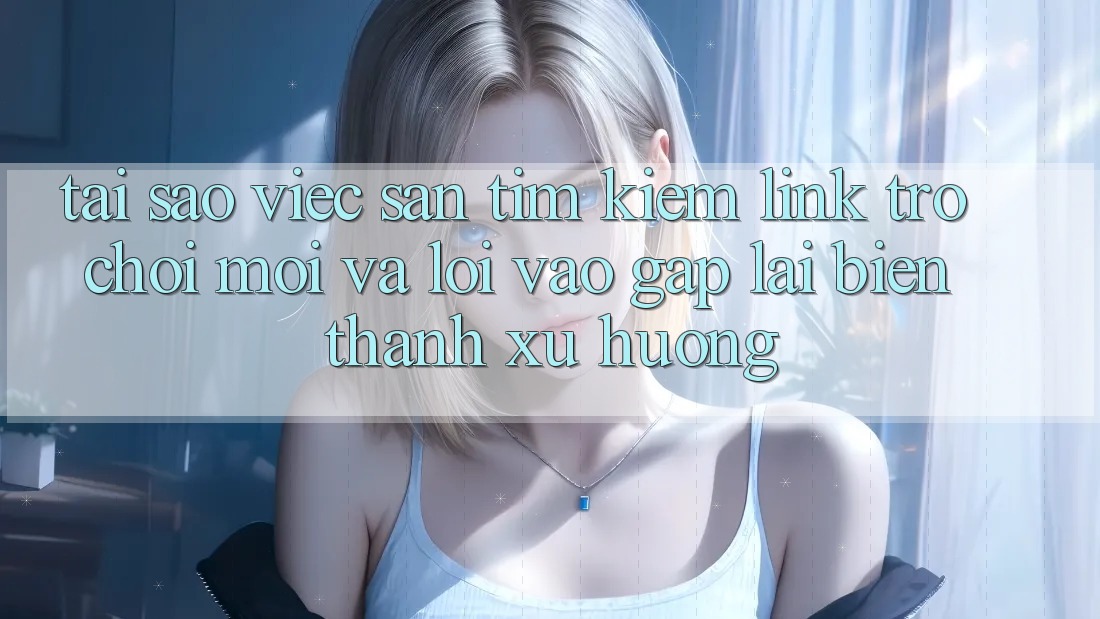 Tại sao việc săn tìm kiếm “Link Trò chơi Mới” và “Lối Vào Gấp” lại biến thành xu hướng?