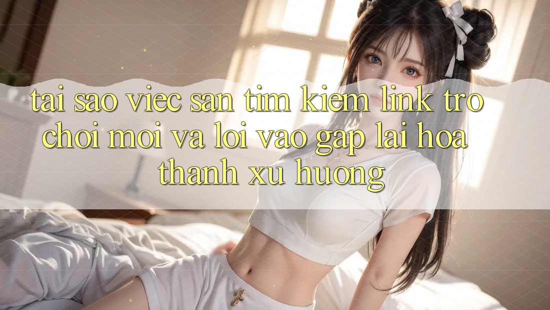 Tại sao việc săn tìm kiếm “Link Trò chơi Mới” và “Lối Vào Gấp” lại hóa thành xu hướng?