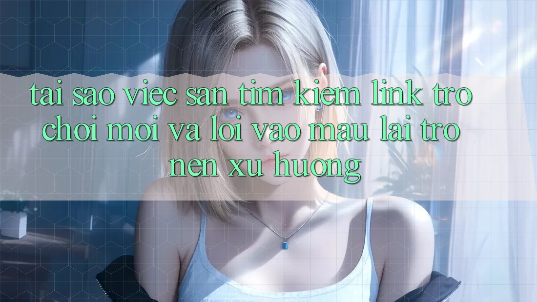 Tại sao việc săn tìm kiếm “Link Trò chơi Mới” và “Lối Vào Mau” lại trở nên xu hướng?