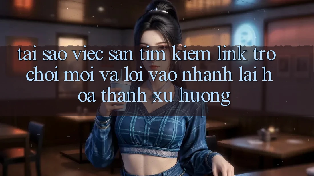 Tại sao việc săn tìm kiếm “Link Trò chơi Mới” và “Lối Vào Nhanh” lại hóa thành xu hướng?