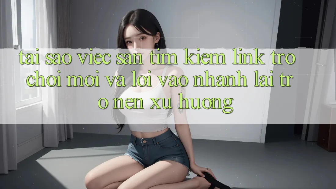 Tại sao việc săn tìm kiếm “Link Trò chơi Mới” và “Lối Vào Nhanh” lại trở nên xu hướng?