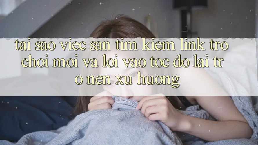 Tại sao việc săn tìm kiếm “Link Trò chơi Mới” và “Lối Vào Tốc độ” lại trở nên xu hướng?
