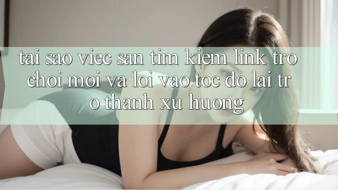 Tại sao việc săn tìm kiếm “Link Trò chơi Mới” và “Lối Vào Tốc độ” lại trở thành xu hướng?