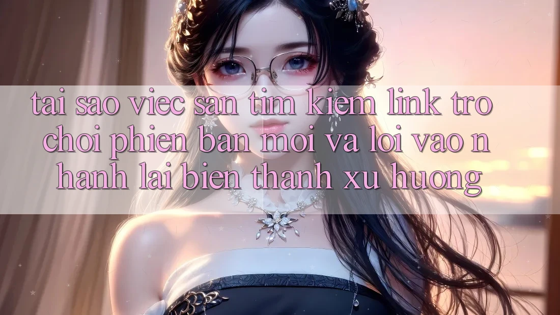 Tại sao việc săn tìm kiếm “Link Trò chơi Phiên bản mới” và “Lối Vào Nhanh” lại biến thành xu hướng?