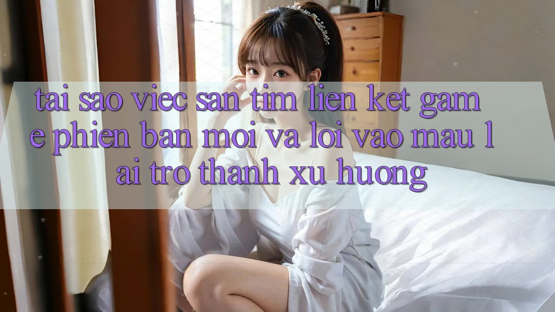 Tại sao việc săn tìm “Liên kết Game Phiên bản mới” và “Lối Vào Mau” lại trở thành xu hướng?