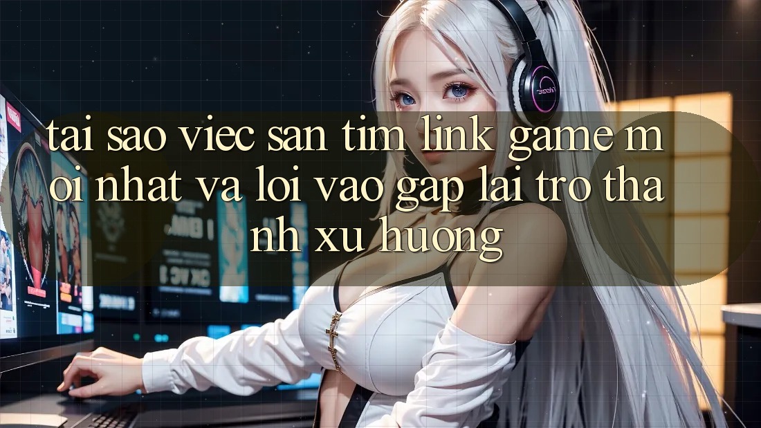 Tại sao việc săn tìm “Link Game Mới nhất” và “Lối Vào Gấp” lại trở thành xu hướng?