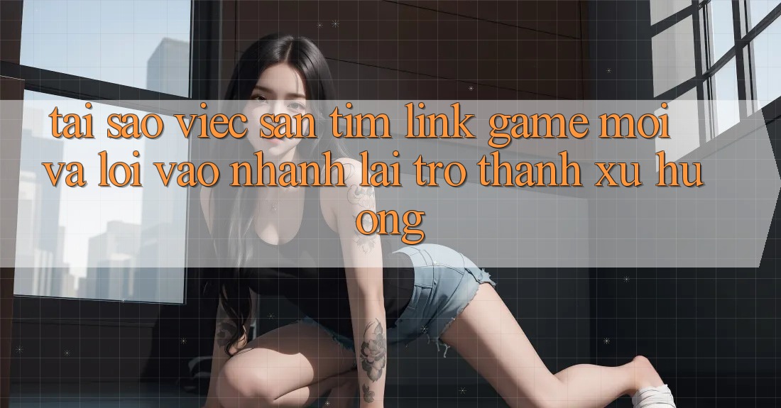 Tại sao việc săn tìm “Link Game Mới” và “Lối Vào Nhanh” lại trở thành xu hướng?