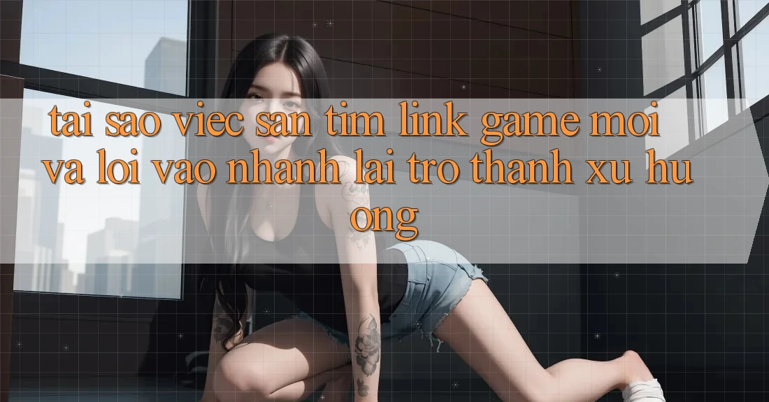 Tại sao việc săn tìm “Link Game Mới” và “Lối Vào Nhanh” lại trở thành xu hướng?