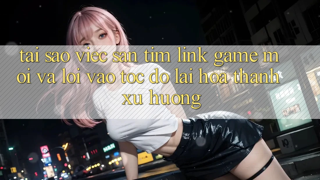 Tại sao việc săn tìm “Link Game Mới” và “Lối Vào Tốc độ” lại hóa thành xu hướng?