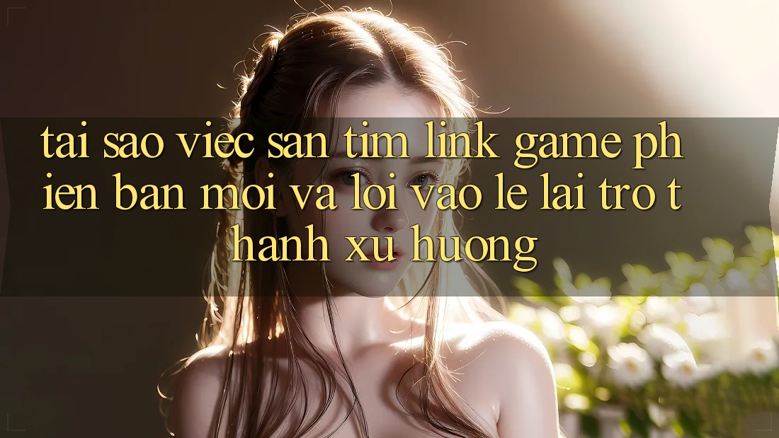 Tại sao việc săn tìm “Link Game Phiên bản mới” và “Lối Vào Lẹ” lại trở thành xu hướng? Tại sao việc săn tìm “Link Game Phiên bản mới” và “Lối Vào Lẹ” lại trở thành xu hướng?