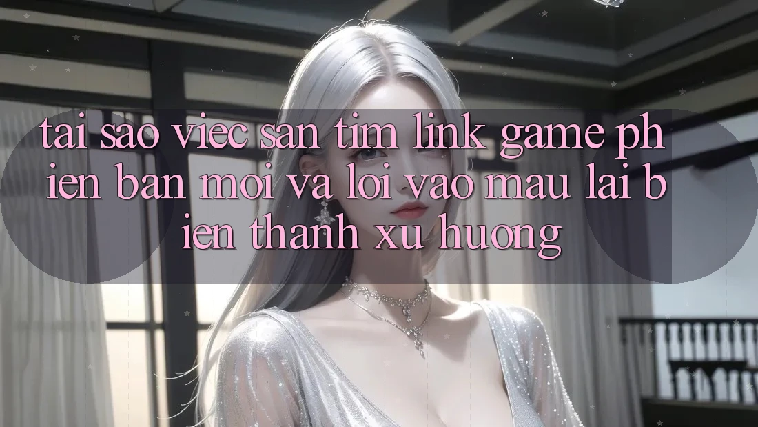 Tại sao việc săn tìm “Link Game Phiên bản mới” và “Lối Vào Mau” lại biến thành xu hướng?