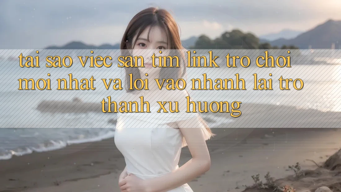 Tại sao việc săn tìm “Link Trò chơi Mới nhất” và “Lối Vào Nhanh” lại trở thành xu hướng?