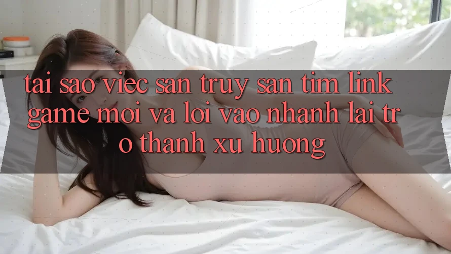 Tại sao việc săn truy săn tìm “Link Game Mới” và “Lối Vào Nhanh” lại trở thành xu hướng?