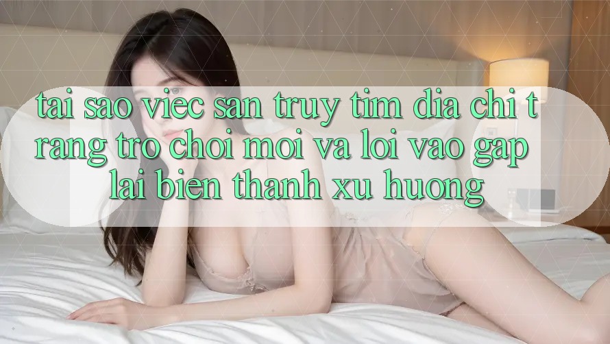 Tại sao việc săn truy tìm “Địa chỉ trang Trò chơi Mới” và “Lối Vào Gấp” lại biến thành xu hướng?