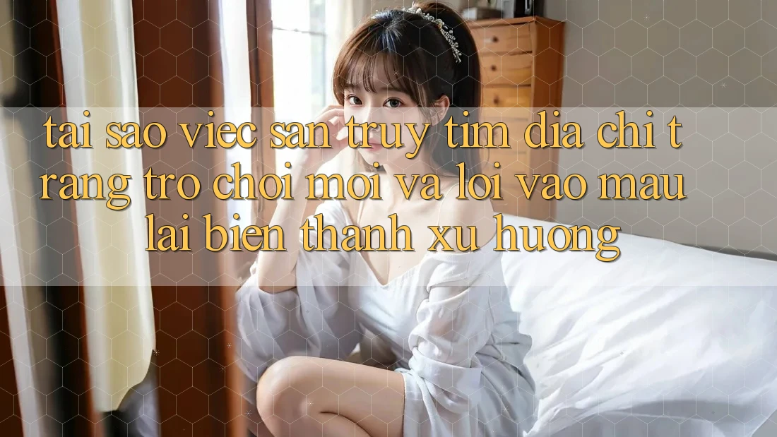 Tại sao việc săn truy tìm “Địa chỉ trang Trò chơi Mới” và “Lối Vào Mau” lại biến thành xu hướng?
