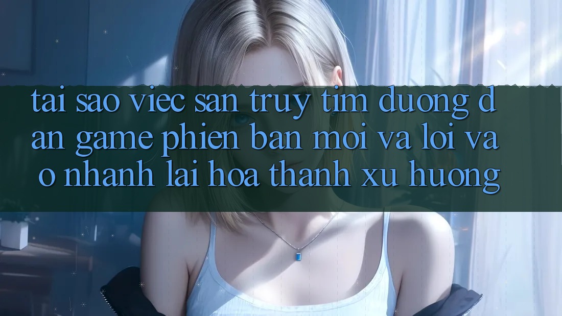 Tại sao việc săn truy tìm “Đường dẫn Game Phiên bản mới” và “Lối Vào Nhanh” lại hóa thành xu hướng?
