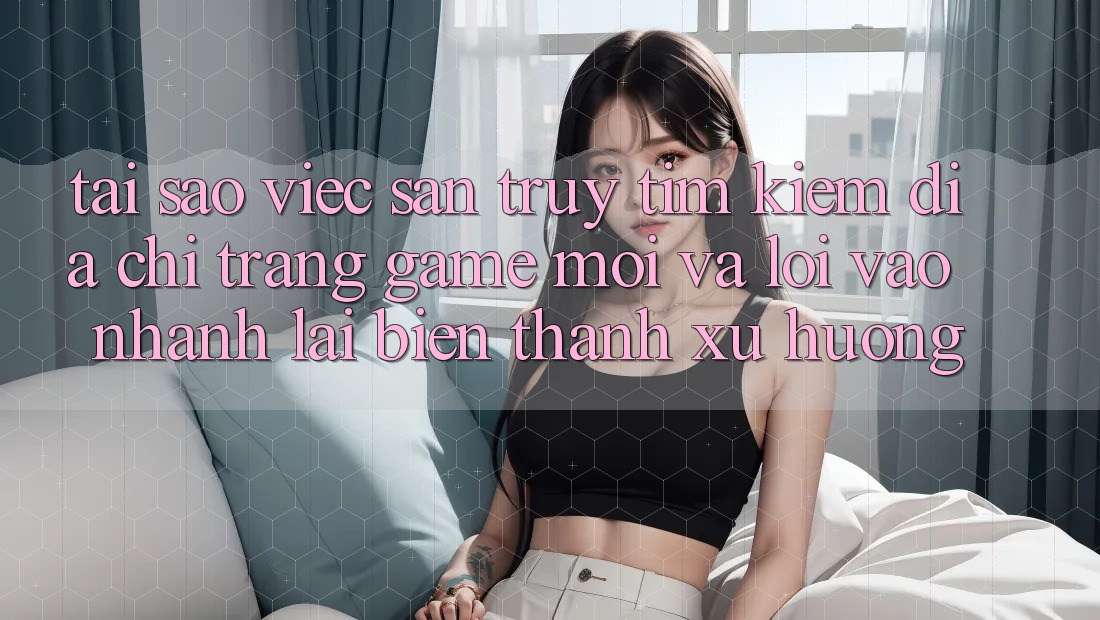 Tại sao việc săn truy tìm kiếm “Địa chỉ trang Game Mới” và “Lối Vào Nhanh” lại biến thành xu hướng?