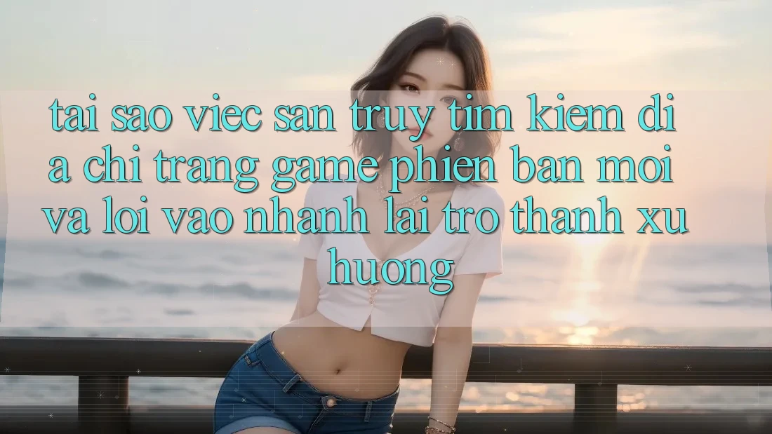 Tại sao việc săn truy tìm kiếm “Địa chỉ trang Game Phiên bản mới” và “Lối Vào Nhanh” lại trở thành xu hướng?