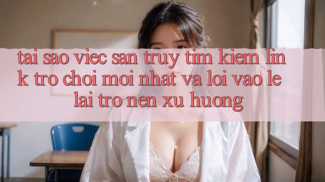 Tại sao việc săn truy tìm kiếm “Link Trò chơi Mới nhất” và “Lối Vào Lẹ” lại trở nên xu hướng?