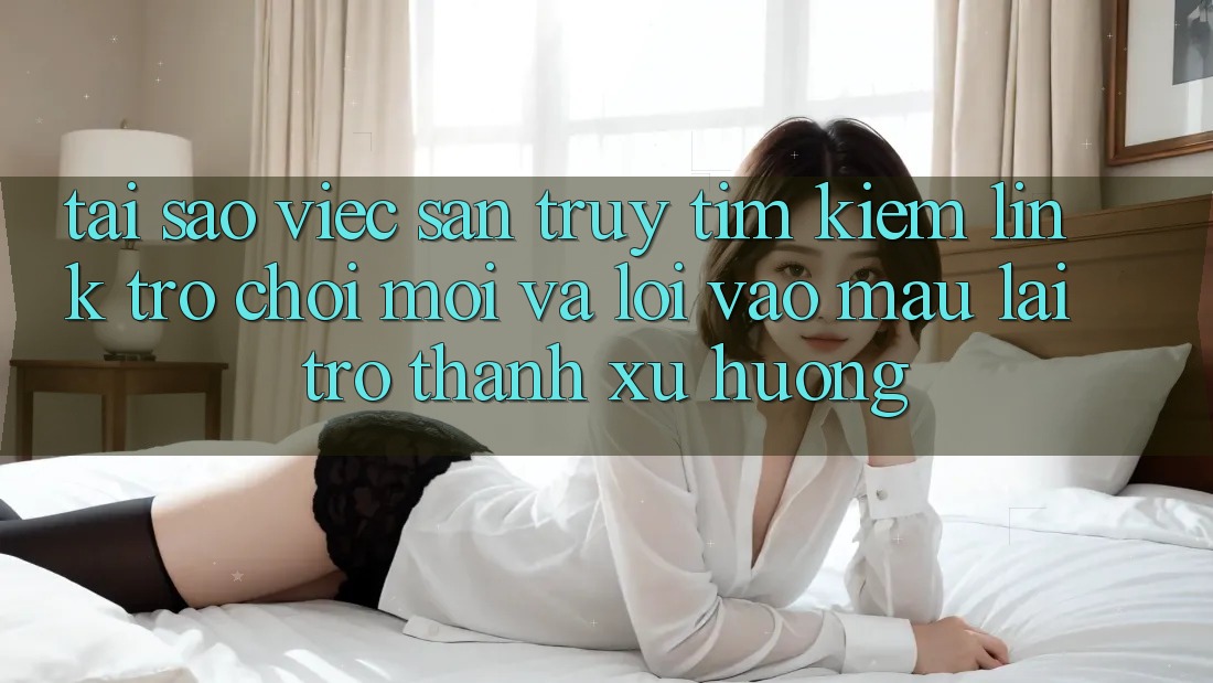 Tại sao việc săn truy tìm kiếm “Link Trò chơi Mới” và “Lối Vào Mau” lại trở thành xu hướng?