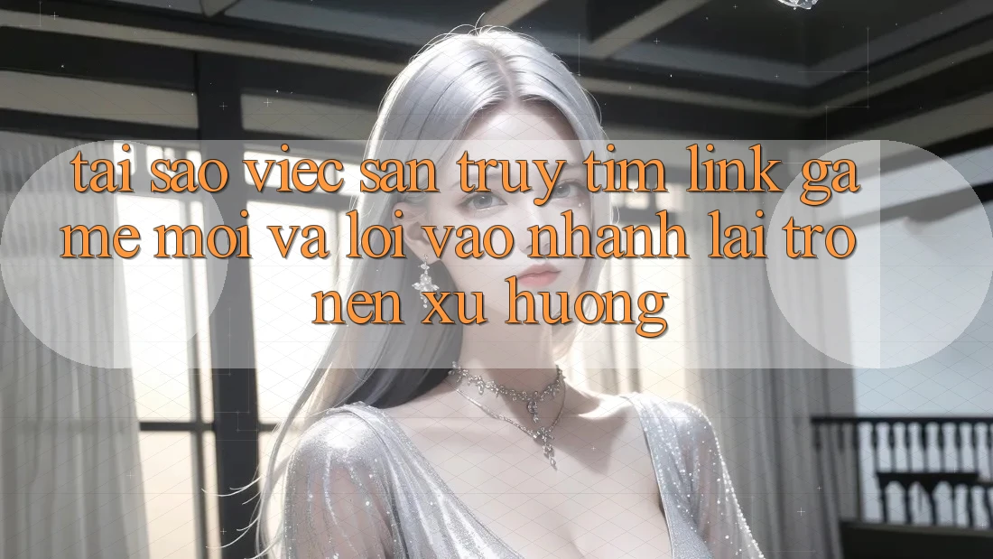 Tại sao việc săn truy tìm “Link Game Mới” và “Lối Vào Nhanh” lại trở nên xu hướng?