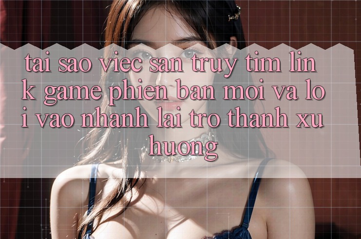 Tại sao việc săn truy tìm “Link Game Phiên bản mới” và “Lối Vào Nhanh” lại trở thành xu hướng?