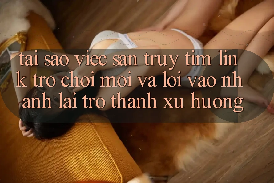 Tại sao việc săn truy tìm “Link Trò chơi Mới” và “Lối Vào Nhanh” lại trở thành xu hướng?