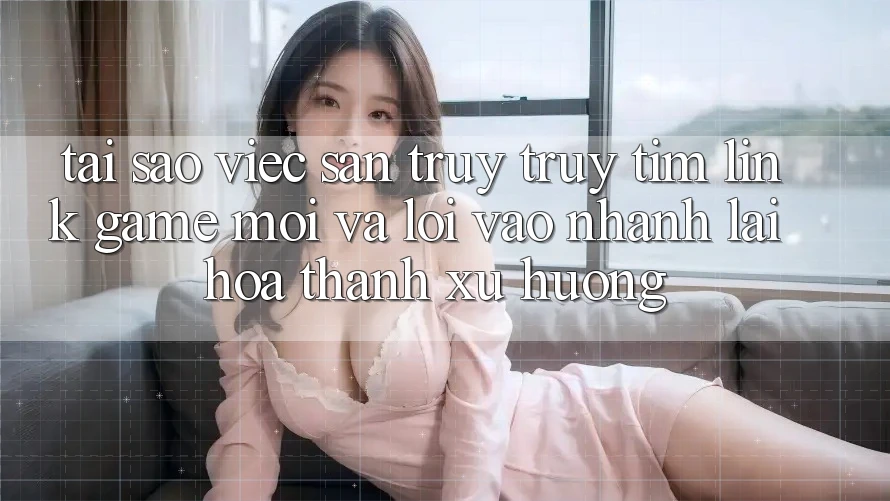 Tại sao việc săn truy truy tìm “Link Game Mới” và “Lối Vào Nhanh” lại hóa thành xu hướng?