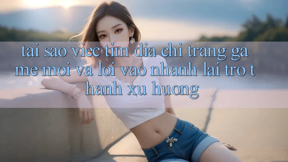 Tại sao việc tìm “Địa chỉ trang Game Mới” và “Lối Vào Nhanh” lại trở thành xu hướng?
